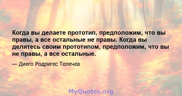 Когда вы делаете прототип, предположим, что вы правы, а все остальные не правы. Когда вы делитесь своим прототипом, предположим, что вы не правы, а все остальные.