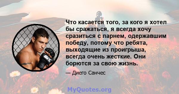 Что касается того, за кого я хотел бы сражаться, я всегда хочу сразиться с парнем, одержавшим победу, потому что ребята, выходящие из проигрыша, всегда очень жесткие. Они борются за свою жизнь.