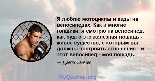 Я люблю мотоциклы и езды на велосипедах. Как и многие гонщики, я смотрю на велосипед, как будто это железная лошадь - живое существо, с которым вы должны построить отношения - и этот велосипед - моя лошадь.