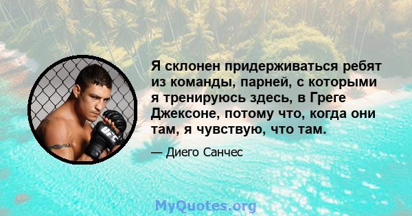 Я склонен придерживаться ребят из команды, парней, с которыми я тренируюсь здесь, в Греге Джексоне, потому что, когда они там, я чувствую, что там.