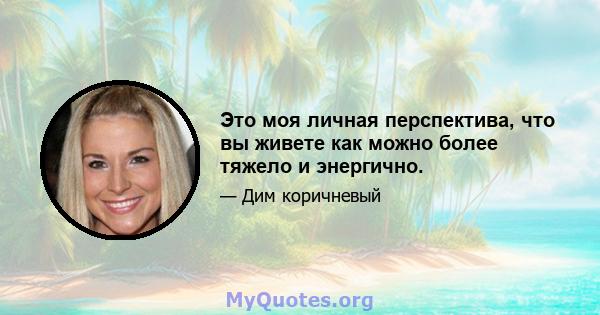 Это моя личная перспектива, что вы живете как можно более тяжело и энергично.