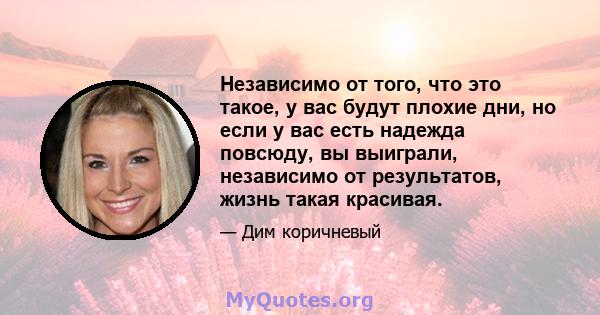 Независимо от того, что это такое, у вас будут плохие дни, но если у вас есть надежда повсюду, вы выиграли, независимо от результатов, жизнь такая красивая.