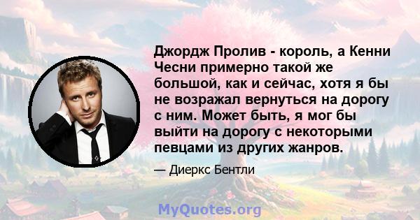 Джордж Пролив - король, а Кенни Чесни примерно такой же большой, как и сейчас, хотя я бы не возражал вернуться на дорогу с ним. Может быть, я мог бы выйти на дорогу с некоторыми певцами из других жанров.