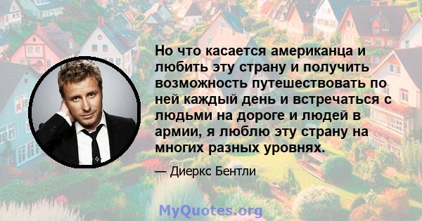 Но что касается американца и любить эту страну и получить возможность путешествовать по ней каждый день и встречаться с людьми на дороге и людей в армии, я люблю эту страну на многих разных уровнях.