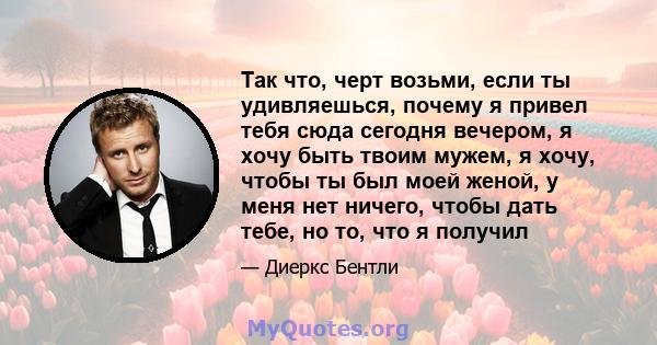 Так что, черт возьми, если ты удивляешься, почему я привел тебя сюда сегодня вечером, я хочу быть твоим мужем, я хочу, чтобы ты был моей женой, у меня нет ничего, чтобы дать тебе, но то, что я получил