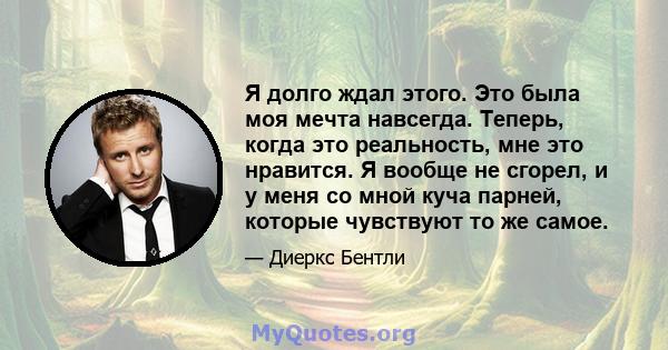 Я долго ждал этого. Это была моя мечта навсегда. Теперь, когда это реальность, мне это нравится. Я вообще не сгорел, и у меня со мной куча парней, которые чувствуют то же самое.