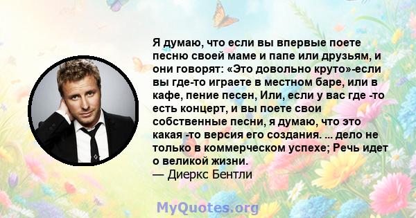 Я думаю, что если вы впервые поете песню своей маме и папе или друзьям, и они говорят: «Это довольно круто»-если вы где-то играете в местном баре, или в кафе, пение песен, Или, если у вас где -то есть концерт, и вы