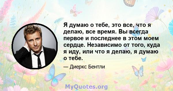 Я думаю о тебе, это все, что я делаю, все время. Вы всегда первое и последнее в этом моем сердце. Независимо от того, куда я иду, или что я делаю, я думаю о тебе.