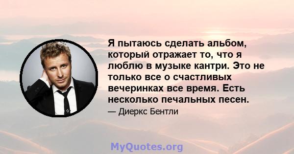 Я пытаюсь сделать альбом, который отражает то, что я люблю в музыке кантри. Это не только все о счастливых вечеринках все время. Есть несколько печальных песен.