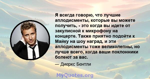 Я всегда говорю, что лучшие аплодисменты, которые вы можете получить, - это когда вы идете от закулисной к микрофону на концерте. Также приятно подойти к Майку на шоу наград, и эти аплодисменты тоже великолепны, но