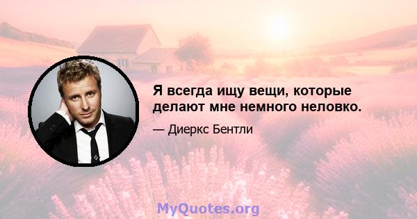 Я всегда ищу вещи, которые делают мне немного неловко.