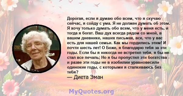 Дорогая, если я думаю обо всем, что я скучаю сейчас, я сойду с ума. Я не должен думать об этом. Я хочу только думать обо всем, что у меня есть, и тогда я богат. Ваш дух всегда рядом со мной, в вашем дневнике, наших