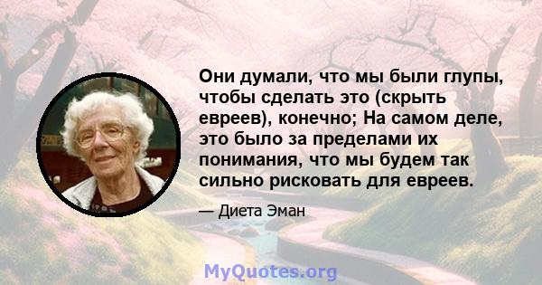 Они думали, что мы были глупы, чтобы сделать это (скрыть евреев), конечно; На самом деле, это было за пределами их понимания, что мы будем так сильно рисковать для евреев.