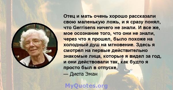 Отец и мать очень хорошо рассказали свою маленькую ложь, и я сразу понял, что Gerrisens ничего не знали. И все же, мое осознание того, что они не знали, через что я прошел, было похоже на холодный душ на мгновение.