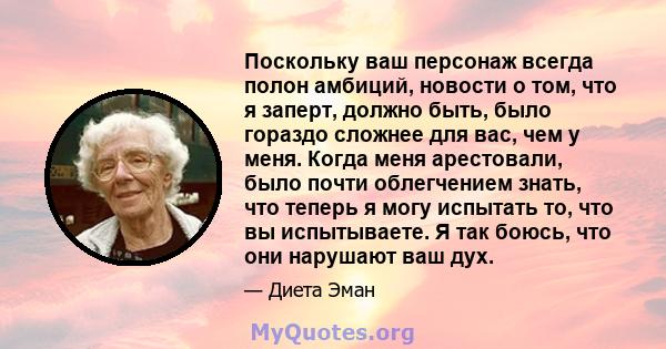 Поскольку ваш персонаж всегда полон амбиций, новости о том, что я заперт, должно быть, было гораздо сложнее для вас, чем у меня. Когда меня арестовали, было почти облегчением знать, что теперь я могу испытать то, что вы 