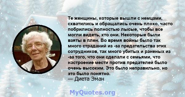 Те женщины, которые вышли с немцами, схватились и обращались очень плохо, часто побрились полностью лысые, чтобы все могли видеть, кто они. Некоторые были взяты в плен. Во время войны было так много страданий из -за