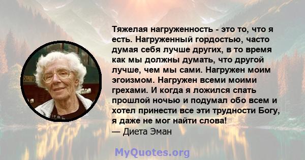 Тяжелая нагруженность - это то, что я есть. Нагруженный гордостью, часто думая себя лучше других, в то время как мы должны думать, что другой лучше, чем мы сами. Нагружен моим эгоизмом. Нагружен всеми моими грехами. И