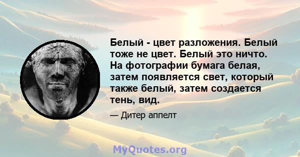 Белый - цвет разложения. Белый тоже не цвет. Белый это ничто. На фотографии бумага белая, затем появляется свет, который также белый, затем создается тень, вид.