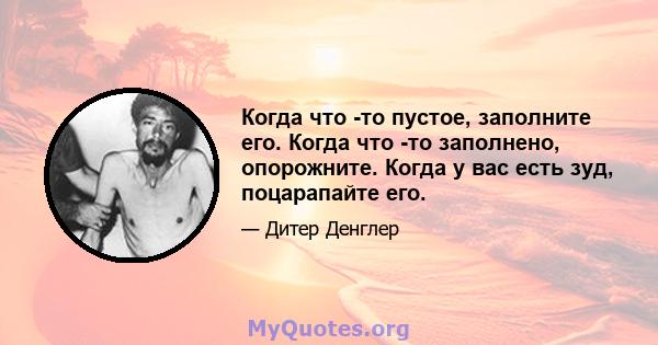 Когда что -то пустое, заполните его. Когда что -то заполнено, опорожните. Когда у вас есть зуд, поцарапайте его.