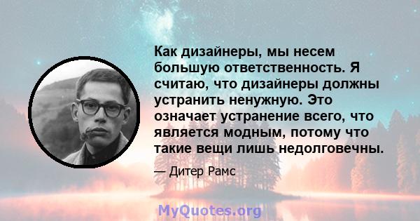 Как дизайнеры, мы несем большую ответственность. Я считаю, что дизайнеры должны устранить ненужную. Это означает устранение всего, что является модным, потому что такие вещи лишь недолговечны.