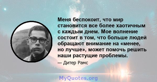 Меня беспокоит, что мир становится все более хаотичным с каждым днем. Мое волнение состоит в том, что больше людей обращают внимание на «менее, но лучше», может помочь решить наши растущие проблемы.