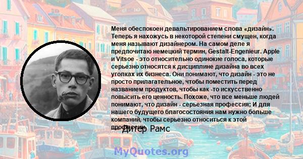 Меня обеспокоен девальтированием слова «дизайн». Теперь я нахожусь в некоторой степени смущен, когда меня называют дизайнером. На самом деле я предпочитаю немецкий термин, Gestalt-Engenieur. Apple и Vitsoe - это