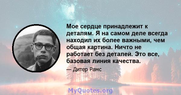 Мое сердце принадлежит к деталям. Я на самом деле всегда находил их более важными, чем общая картина. Ничто не работает без деталей. Это все, базовая линия качества.