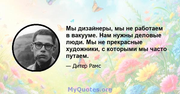 Мы дизайнеры, мы не работаем в вакууме. Нам нужны деловые люди. Мы не прекрасные художники, с которыми мы часто путаем.