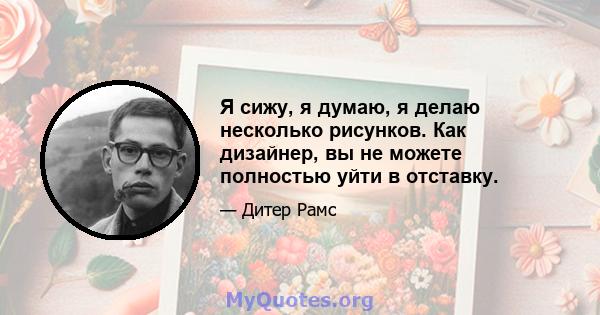 Я сижу, я думаю, я делаю несколько рисунков. Как дизайнер, вы не можете полностью уйти в отставку.