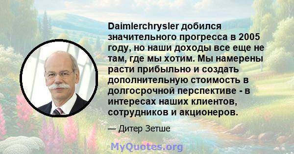 Daimlerchrysler добился значительного прогресса в 2005 году, но наши доходы все еще не там, где мы хотим. Мы намерены расти прибыльно и создать дополнительную стоимость в долгосрочной перспективе - в интересах наших