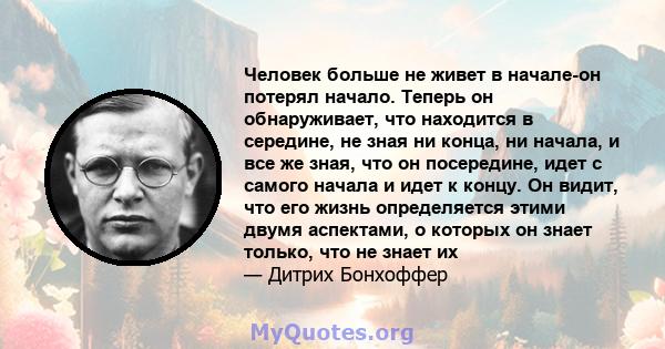 Человек больше не живет в начале-он потерял начало. Теперь он обнаруживает, что находится в середине, не зная ни конца, ни начала, и все же зная, что он посередине, идет с самого начала и идет к концу. Он видит, что его 