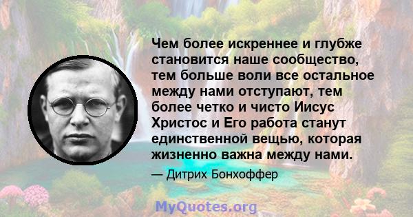 Чем более искреннее и глубже становится наше сообщество, тем больше воли все остальное между нами отступают, тем более четко и чисто Иисус Христос и Его работа станут единственной вещью, которая жизненно важна между