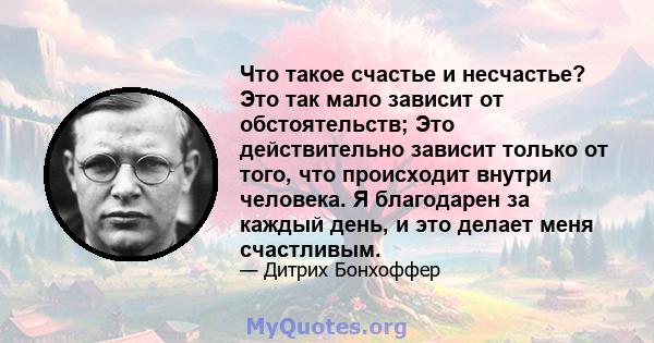 Что такое счастье и несчастье? Это так мало зависит от обстоятельств; Это действительно зависит только от того, что происходит внутри человека. Я благодарен за каждый день, и это делает меня счастливым.