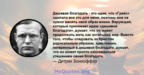 Дешевая благодать - это идея, что «Грейс» сделала все это для меня, поэтому мне не нужно менять свой образ жизни. Верующий, который принимает идею «дешевой благодати», думает, что он может продолжать жить как остальной