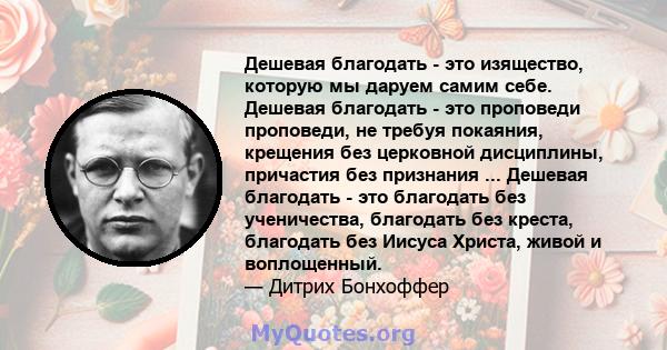 Дешевая благодать - это изящество, которую мы даруем самим себе. Дешевая благодать - это проповеди проповеди, не требуя покаяния, крещения без церковной дисциплины, причастия без признания ... Дешевая благодать - это