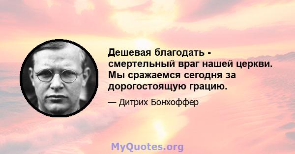 Дешевая благодать - смертельный враг нашей церкви. Мы сражаемся сегодня за дорогостоящую грацию.