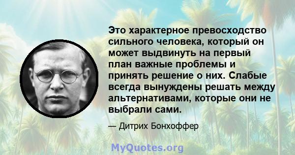 Это характерное превосходство сильного человека, который он может выдвинуть на первый план важные проблемы и принять решение о них. Слабые всегда вынуждены решать между альтернативами, которые они не выбрали сами.