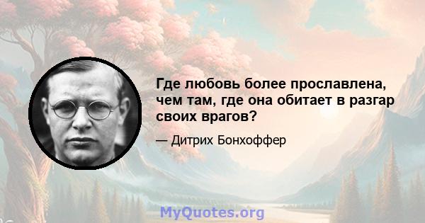 Где любовь более прославлена, чем там, где она обитает в разгар своих врагов?