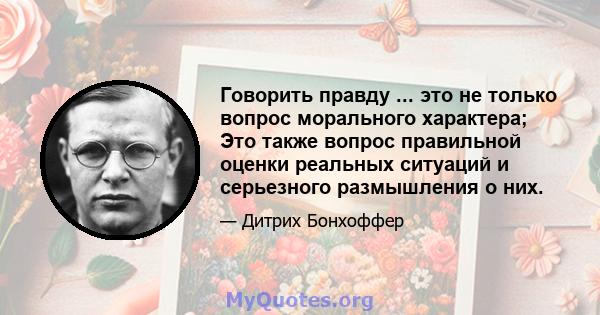 Говорить правду ... это не только вопрос морального характера; Это также вопрос правильной оценки реальных ситуаций и серьезного размышления о них.