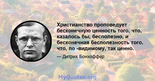 Христианство проповедует бесконечную ценность того, что, казалось бы, бесполезно, и бесконечная бесполезность того, что, по -видимому, так ценно.