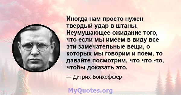 Иногда нам просто нужен твердый удар в штаны. Неумушающее ожидание того, что если мы имеем в виду все эти замечательные вещи, о которых мы говорим и поем, то давайте посмотрим, что что -то, чтобы доказать это.