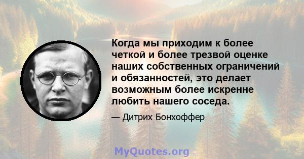 Когда мы приходим к более четкой и более трезвой оценке наших собственных ограничений и обязанностей, это делает возможным более искренне любить нашего соседа.