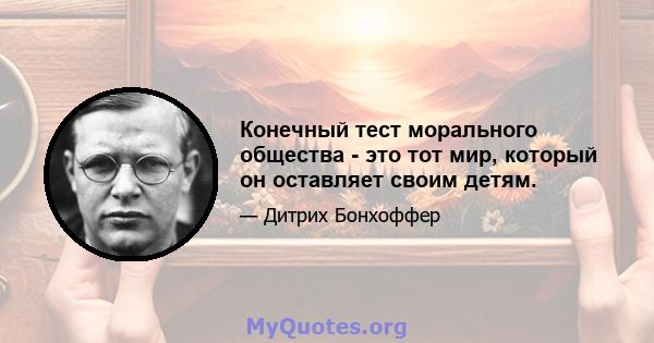 Конечный тест морального общества - это тот мир, который он оставляет своим детям.