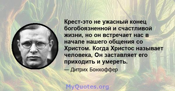 Крест-это не ужасный конец богобоязненной и счастливой жизни, но он встречает нас в начале нашего общения со Христом. Когда Христос называет человека, Он заставляет его приходить и умереть.