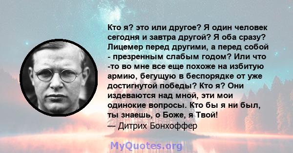 Кто я? это или другое? Я один человек сегодня и завтра другой? Я оба сразу? Лицемер перед другими, а перед собой - презренным слабым годом? Или что -то во мне все еще похоже на избитую армию, бегущую в беспорядке от уже 