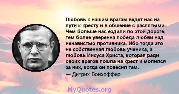 Любовь к нашим врагам ведет нас на пути к кресту и в общение с распятыми. Чем больше нас ездили по этой дороге, тем более уверенна победа любви над ненавистью противника. Ибо тогда это не собственная любовь ученика, а