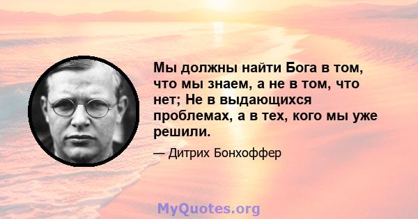 Мы должны найти Бога в том, что мы знаем, а не в том, что нет; Не в выдающихся проблемах, а в тех, кого мы уже решили.