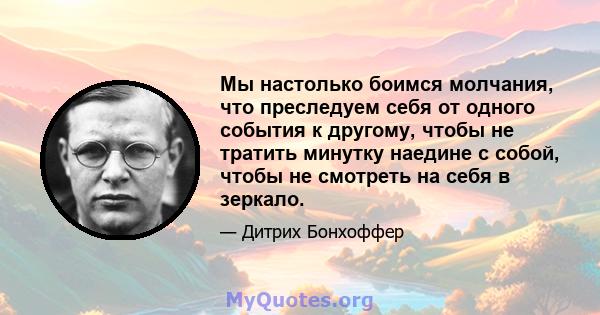 Мы настолько боимся молчания, что преследуем себя от одного события к другому, чтобы не тратить минутку наедине с собой, чтобы не смотреть на себя в зеркало.