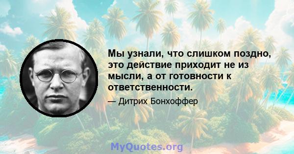 Мы узнали, что слишком поздно, это действие приходит не из мысли, а от готовности к ответственности.