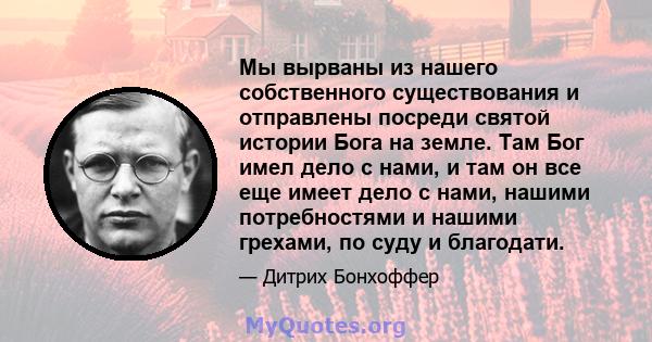 Мы вырваны из нашего собственного существования и отправлены посреди святой истории Бога на земле. Там Бог имел дело с нами, и там он все еще имеет дело с нами, нашими потребностями и нашими грехами, по суду и благодати.